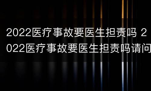 2022医疗事故要医生担责吗 2022医疗事故要医生担责吗请问