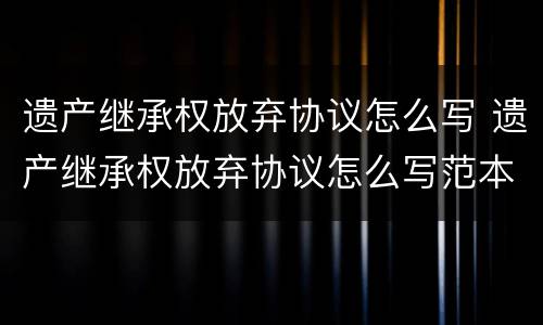 遗产继承权放弃协议怎么写 遗产继承权放弃协议怎么写范本