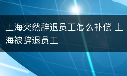 上海突然辞退员工怎么补偿 上海被辞退员工