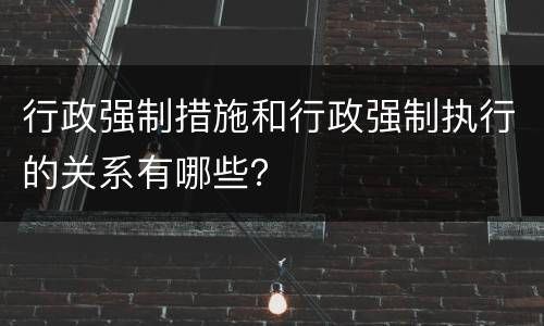 行政强制措施和行政强制执行的关系有哪些？