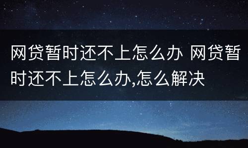 网贷暂时还不上怎么办 网贷暂时还不上怎么办,怎么解决