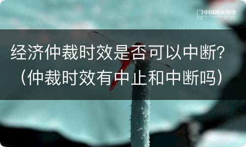 经济仲裁时效是否可以中断？（仲裁时效有中止和中断吗）
