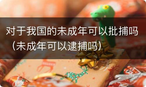 对于我国的未成年可以批捕吗（未成年可以逮捕吗）
