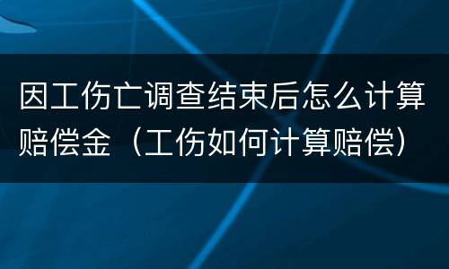 因工伤亡调查结束后怎么计算赔偿金（工伤如何计算赔偿）
