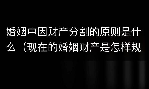 婚姻中因财产分割的原则是什么（现在的婚姻财产是怎样规定的分割的）