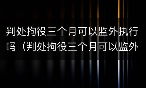 判处拘役三个月可以监外执行吗（判处拘役三个月可以监外执行吗怎么执行）