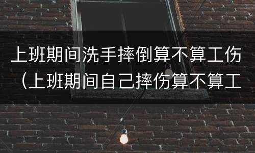 上班期间洗手摔倒算不算工伤（上班期间自己摔伤算不算工伤）