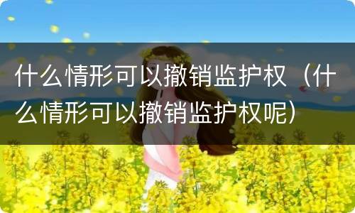 什么情形可以撤销监护权（什么情形可以撤销监护权呢）