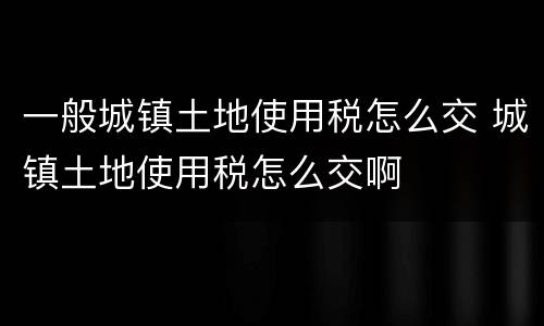 一般城镇土地使用税怎么交 城镇土地使用税怎么交啊