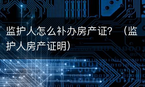 监护人怎么补办房产证？（监护人房产证明）
