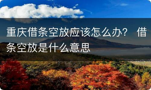 重庆借条空放应该怎么办？ 借条空放是什么意思