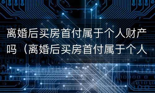 离婚后买房首付属于个人财产吗（离婚后买房首付属于个人财产吗）