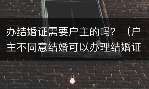 办结婚证需要户主的吗？（户主不同意结婚可以办理结婚证吗）