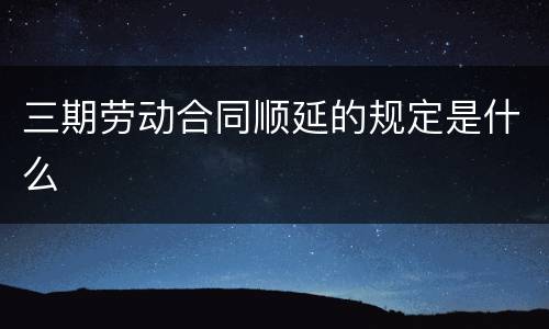 三期劳动合同顺延的规定是什么