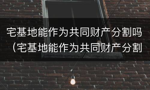 宅基地能作为共同财产分割吗（宅基地能作为共同财产分割吗法律规定）