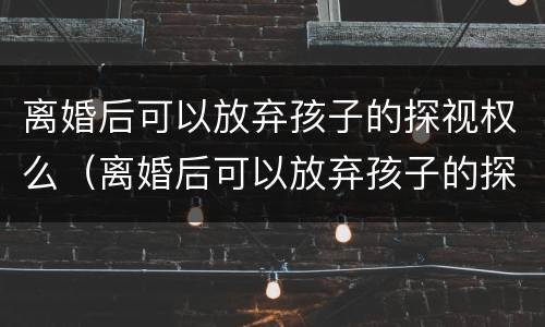 离婚后可以放弃孩子的探视权么（离婚后可以放弃孩子的探视权么嘛）