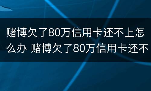 赌博欠了80万信用卡还不上怎么办 赌博欠了80万信用卡还不上怎么办呀