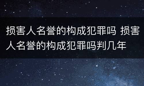 损害人名誉的构成犯罪吗 损害人名誉的构成犯罪吗判几年