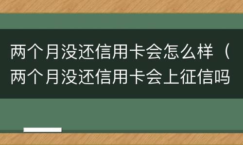 两个月没还信用卡会怎么样（两个月没还信用卡会上征信吗）