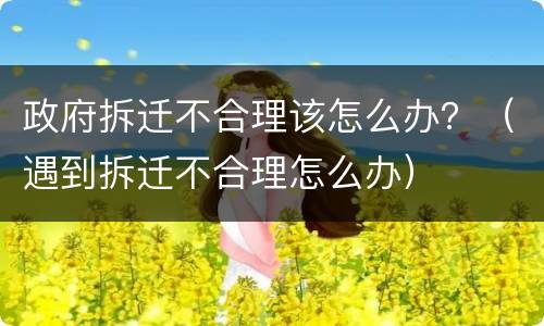 政府拆迁不合理该怎么办？（遇到拆迁不合理怎么办）