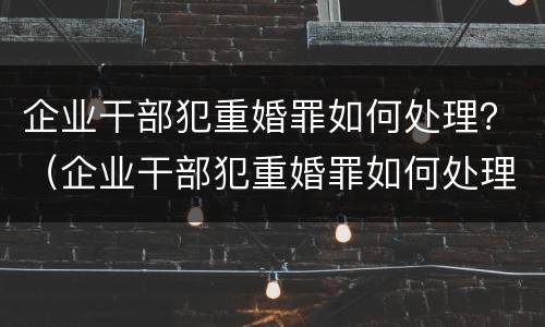 企业干部犯重婚罪如何处理？（企业干部犯重婚罪如何处理呢）