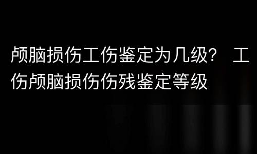 颅脑损伤工伤鉴定为几级？ 工伤颅脑损伤伤残鉴定等级