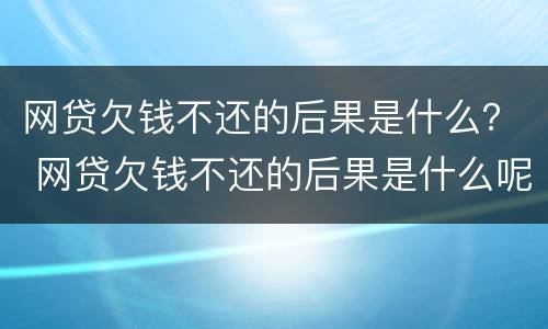 网贷欠钱不还的后果是什么？ 网贷欠钱不还的后果是什么呢