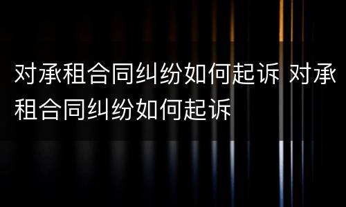 对承租合同纠纷如何起诉 对承租合同纠纷如何起诉