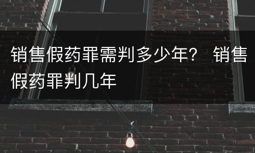 销售假药罪需判多少年？ 销售假药罪判几年