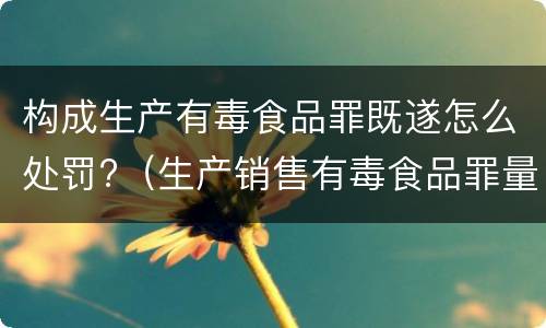 构成生产有毒食品罪既遂怎么处罚?（生产销售有毒食品罪量刑）