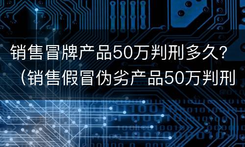 销售冒牌产品50万判刑多久？（销售假冒伪劣产品50万判刑）