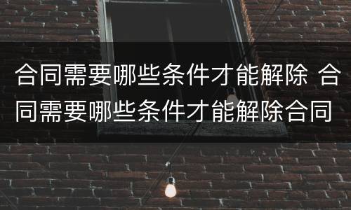 合同需要哪些条件才能解除 合同需要哪些条件才能解除合同