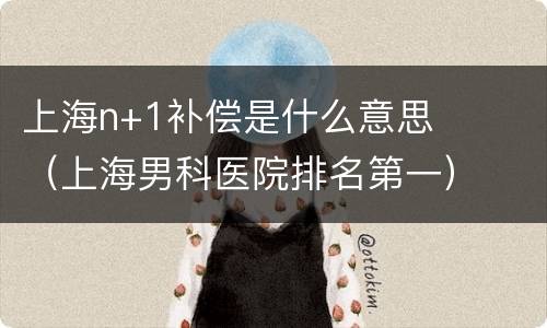 上海n+1补偿是什么意思（上海男科医院排名第一）