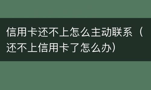 信用卡还不上怎么主动联系（还不上信用卡了怎么办）