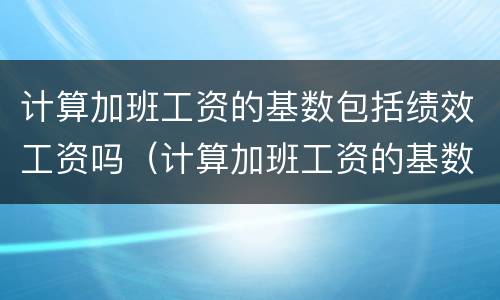 计算加班工资的基数包括绩效工资吗（计算加班工资的基数包括绩效工资吗）