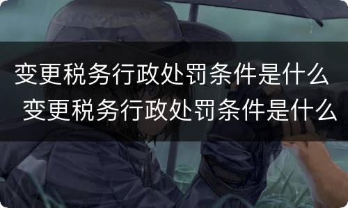 变更税务行政处罚条件是什么 变更税务行政处罚条件是什么规定