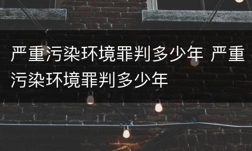 严重污染环境罪判多少年 严重污染环境罪判多少年