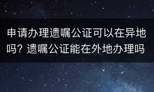 申请办理遗嘱公证可以在异地吗? 遗嘱公证能在外地办理吗
