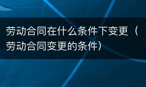劳动合同在什么条件下变更（劳动合同变更的条件）