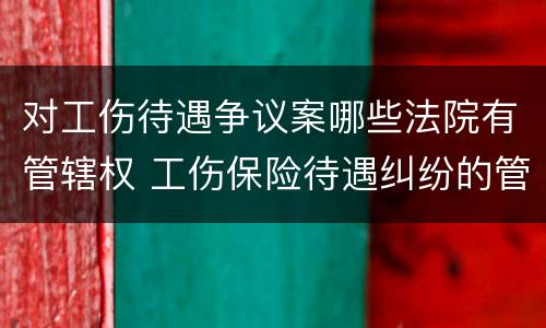 对工伤待遇争议案哪些法院有管辖权 工伤保险待遇纠纷的管辖法院