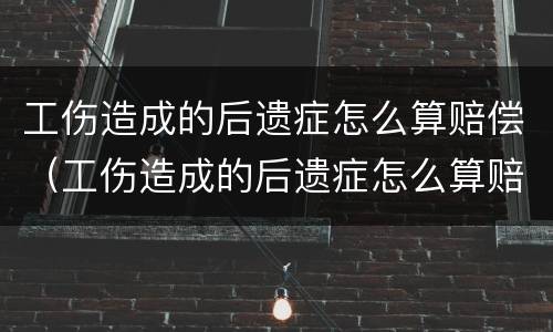 工伤造成的后遗症怎么算赔偿（工伤造成的后遗症怎么算赔偿多少）