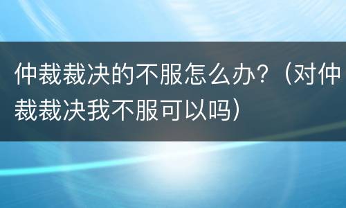 仲裁裁决的不服怎么办?（对仲裁裁决我不服可以吗）
