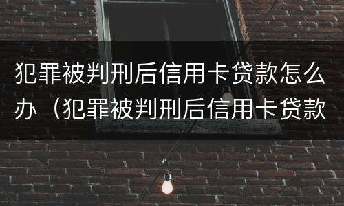 犯罪被判刑后信用卡贷款怎么办（犯罪被判刑后信用卡贷款怎么办理）