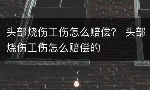 头部烧伤工伤怎么赔偿？ 头部烧伤工伤怎么赔偿的
