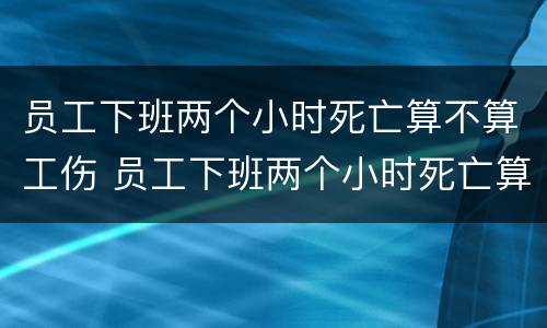 员工下班两个小时死亡算不算工伤 员工下班两个小时死亡算不算工伤赔偿