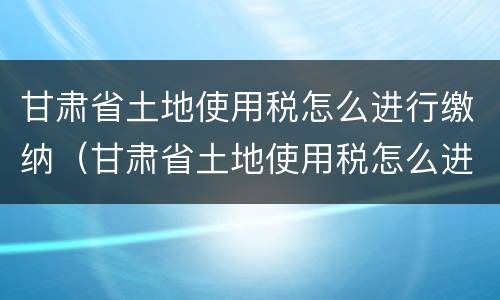 甘肃省土地使用税怎么进行缴纳（甘肃省土地使用税怎么进行缴纳申报）