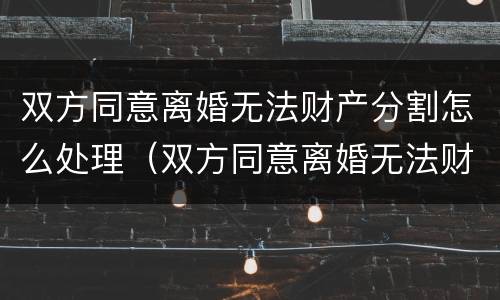 双方同意离婚无法财产分割怎么处理（双方同意离婚无法财产分割怎么处理好）