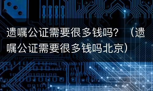 遗嘱公证需要很多钱吗？（遗嘱公证需要很多钱吗北京）