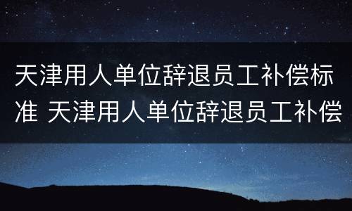 天津用人单位辞退员工补偿标准 天津用人单位辞退员工补偿标准文件