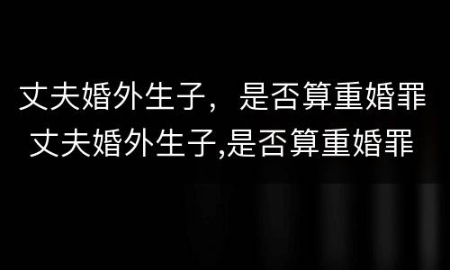 丈夫婚外生子，是否算重婚罪 丈夫婚外生子,是否算重婚罪呢